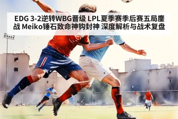 EDG 3-2逆转WBG晋级 LPL夏季赛季后赛五局鏖战 Meiko锤石致命神钩封神 深度解析与战术复盘