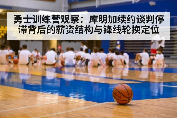 勇士训练营观察：库明加续约谈判停滞背后的薪资结构与锋线轮换定位