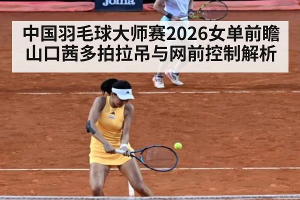 中国羽毛球大师赛2026女单前瞻 山口茜多拍拉吊与网前控制解析