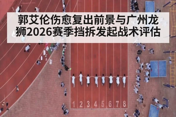 郭艾伦伤愈复出前景与广州龙狮2026赛季挡拆发起战术评估